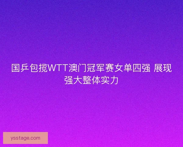 国乒包揽WTT澳门冠军赛女单四强 展现强大整体实力