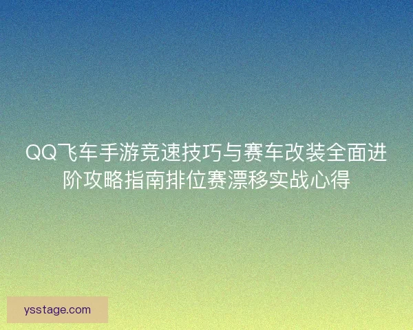 QQ飞车手游竞速技巧与赛车改装全面进阶攻略指南排位赛漂移实战心得