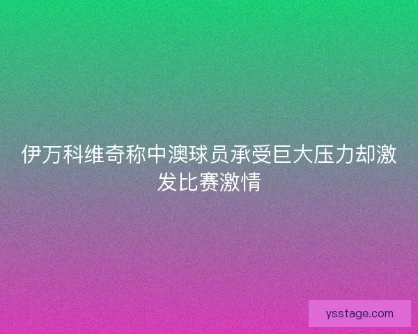 伊万科维奇称中澳球员承受巨大压力却激发比赛激情