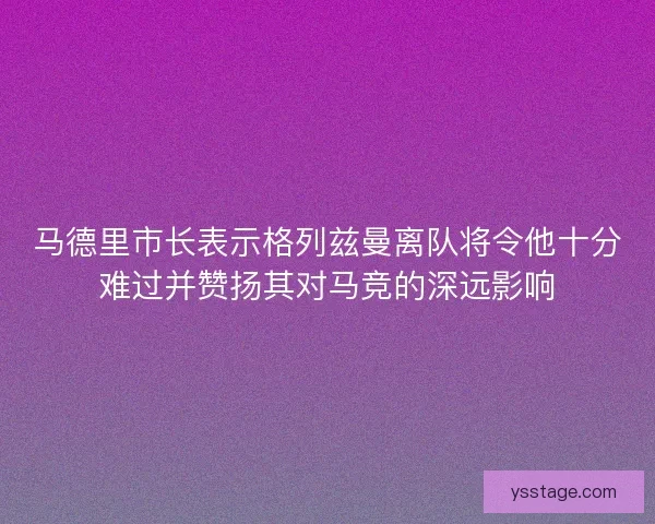 马德里市长表示格列兹曼离队将令他十分难过并赞扬其对马竞的深远影响