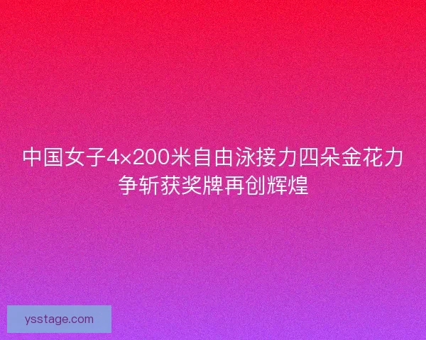中国女子4×200米自由泳接力四朵金花力争斩获奖牌再创辉煌