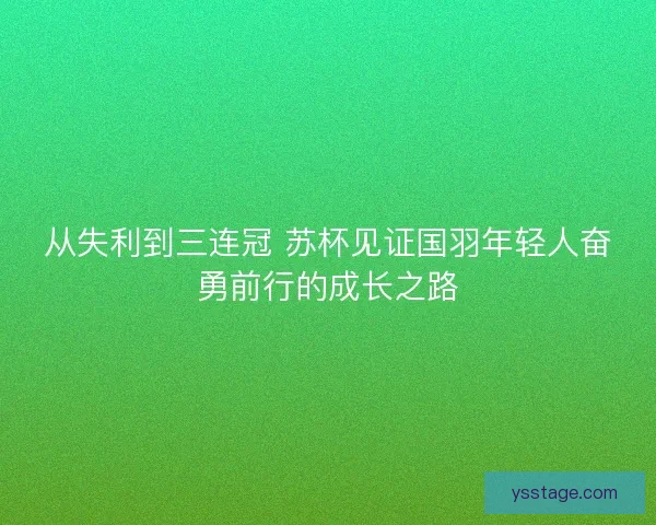 从失利到三连冠 苏杯见证国羽年轻人奋勇前行的成长之路