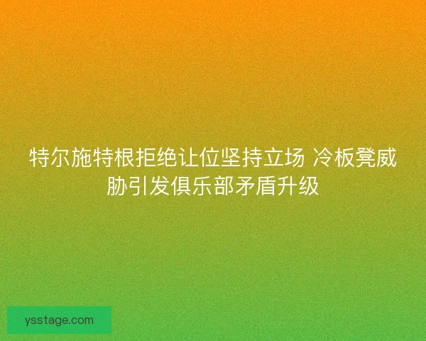 特尔施特根拒绝让位坚持立场 冷板凳威胁引发俱乐部矛盾升级