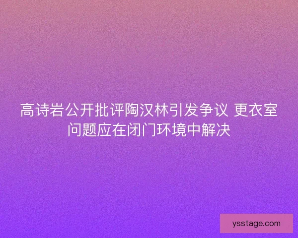 高诗岩公开批评陶汉林引发争议 更衣室问题应在闭门环境中解决