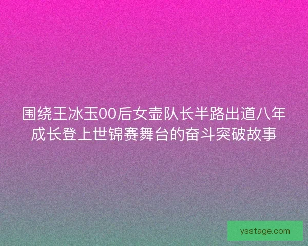 围绕王冰玉00后女壶队长半路出道八年成长登上世锦赛舞台的奋斗突破故事