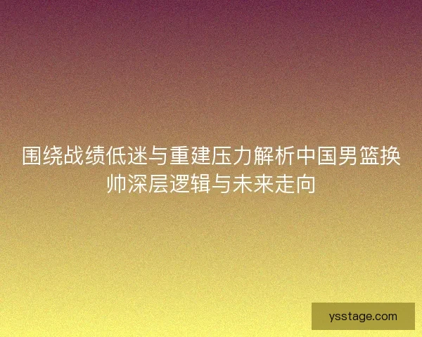 围绕战绩低迷与重建压力解析中国男篮换帅深层逻辑与未来走向
