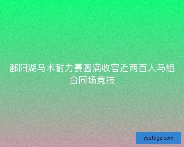 鄱阳湖马术耐力赛圆满收官近两百人马组合同场竞技